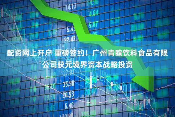 配资网上开户 重磅签约!广州青睐饮料食品有限公司获元境界资本战略投资
