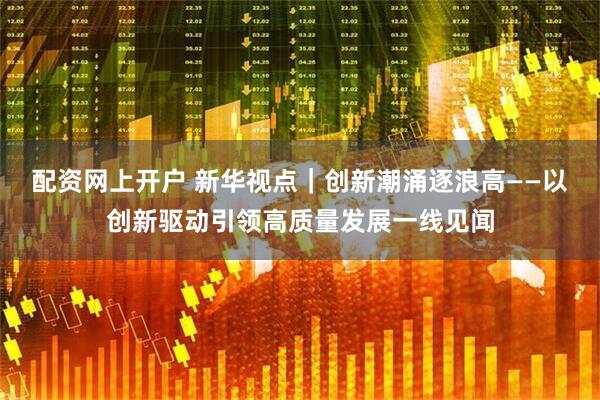 配资网上开户 新华视点|创新潮涌逐浪高——以创新驱动引领高质量发展一线见闻