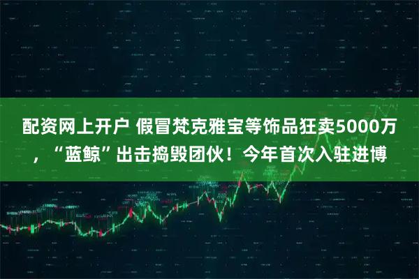 配资网上开户 假冒梵克雅宝等饰品狂卖5000万,“蓝鲸”出击捣毁团伙!今年首次入驻进博