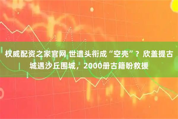 权威配资之家官网 世遗头衔成“空壳”?欣盖提古城遇沙丘围城,2000册古籍盼救援