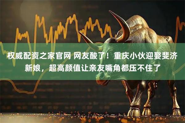 权威配资之家官网 网友酸了!重庆小伙迎娶斐济新娘,超高颜值让亲友嘴角都压不住了