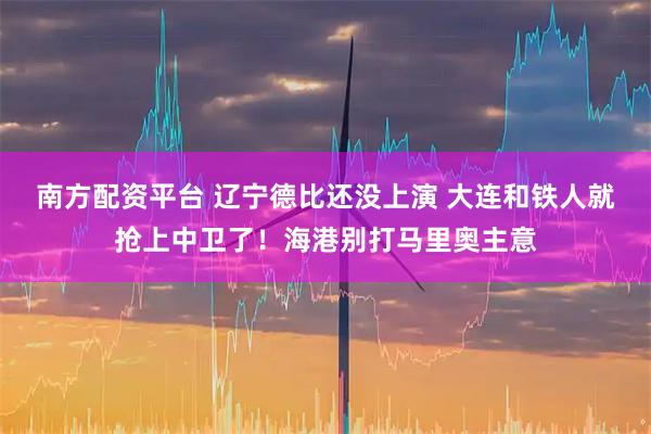 南方配资平台 辽宁德比还没上演 大连和铁人就抢上中卫了！海港别打马里奥主意